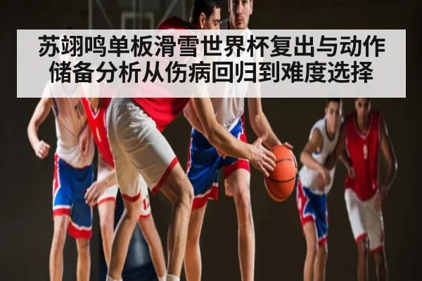 苏翊鸣单板滑雪世界杯复出与动作储备分析从伤病回归到难度选择